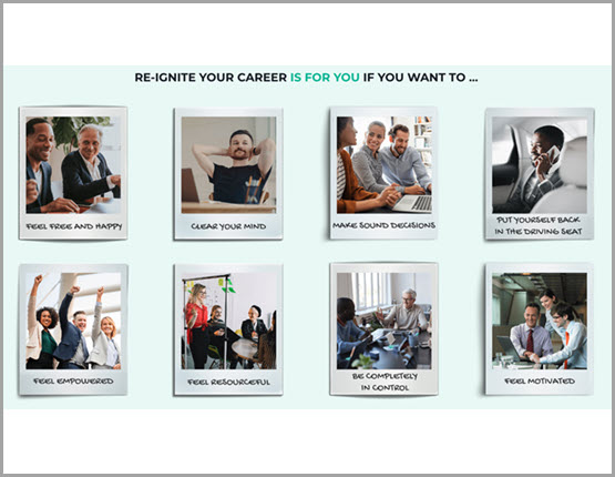 Re-ignite your career is for you if you want to: feel free and happy, clear your mind, make sound decisions, put yourself back in the driving seat, feel empowered, feel resourceful, be completely in control and feel motivated
